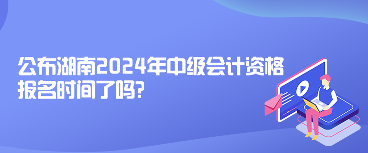 公布湖南2024年中级会计资格报名时间了吗？
