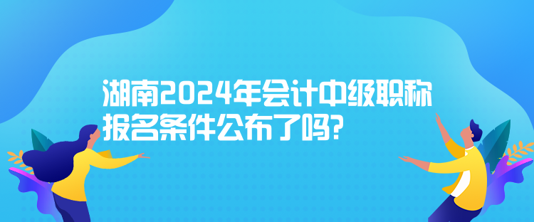 湖南2024年会计中级职称报名条件公布了吗？