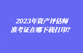 2023年资产评估师准考证在哪下载打印？