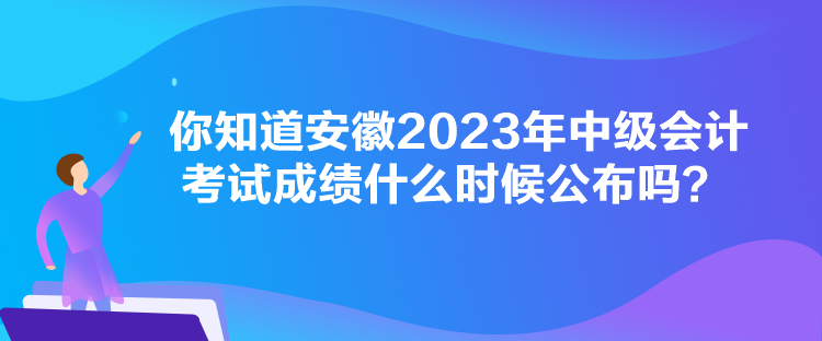 你知道安徽2023年中级会计考试成绩什么时候公布吗？
