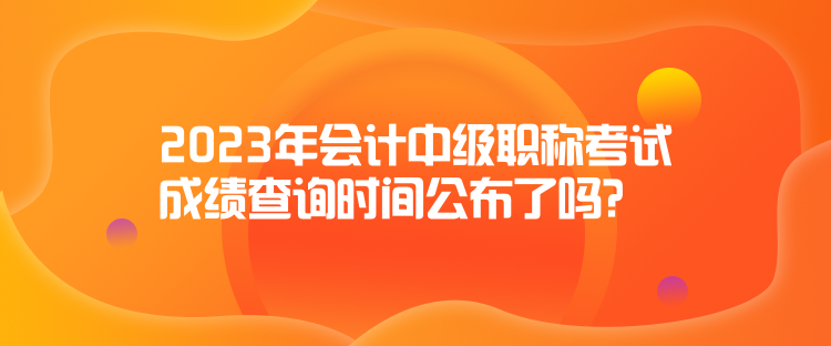 2023年会计中级职称考试成绩查询时间公布了吗？