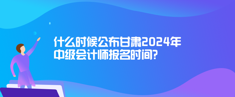 什么时候公布甘肃2024年中级会计师报名时间？