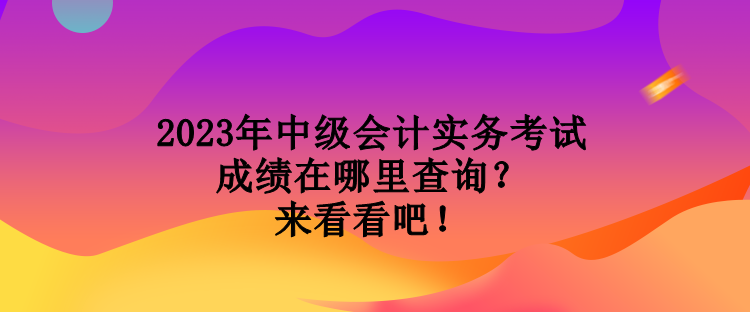 2023年中级会计实务考试成绩在哪里查询？来看看吧！