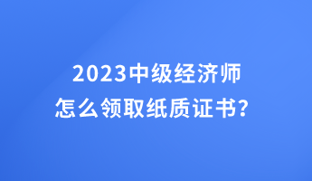2023中级经济师怎么领取纸质证书？