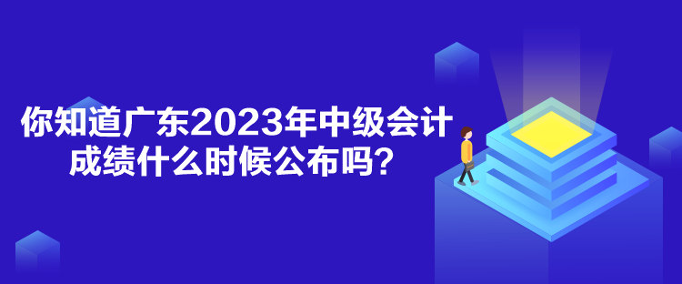 你知道广东2023年中级会计成绩什么时候公布吗？