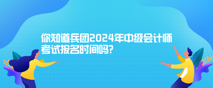 你知道兵团2024年中级会计师考试报名时间吗？