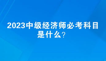 2023中级经济师必考科目是什么？