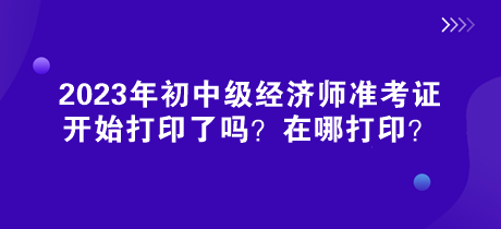 2023年初中级经济师准考证开始打印了吗？在哪打印？