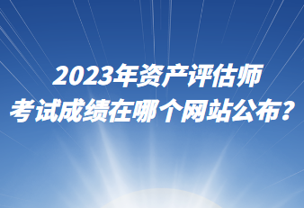 2023年资产评估师考试成绩在哪个网站公布？