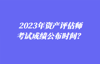 2023年资产评估师考试成绩公布时间？1