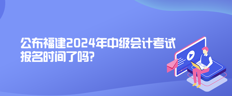 公布福建2024年中级会计考试报名时间了吗？