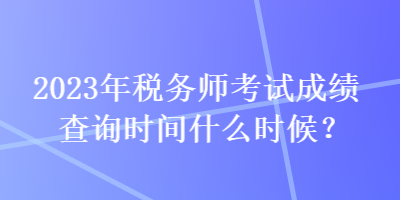 2023年税务师考试成绩查询时间什么时候？
