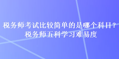 税务师考试比较简单的是哪个科目？税务师五科学习难易度