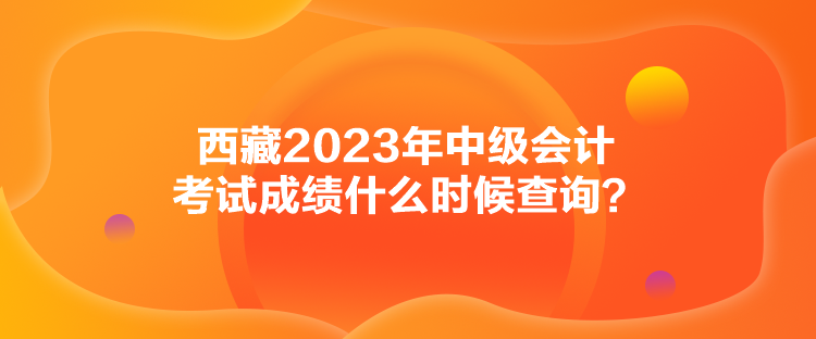 西藏2023年中级会计考试成绩什么时候查询？