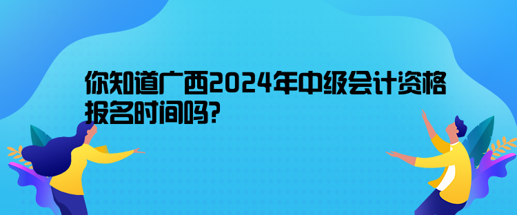 你知道广西2024年中级会计资格报名时间吗？