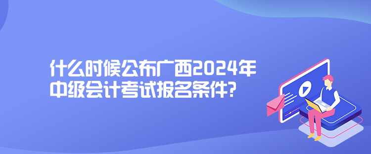 什么时候公布广西2024年中级会计考试报名条件？