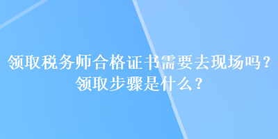 领取税务师合格证书需要去现场吗？领取步骤是什么？