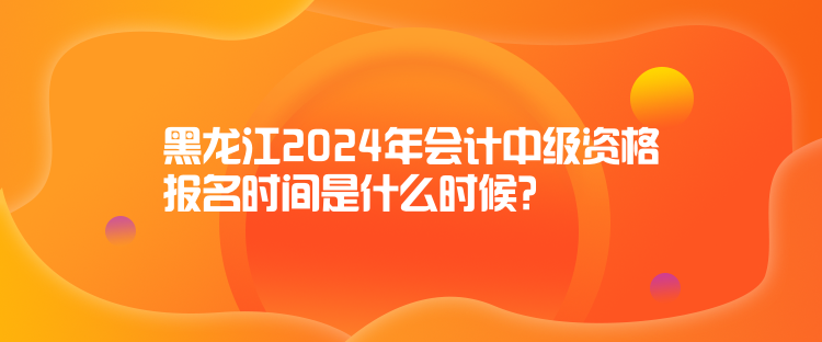 黑龙江2024年会计中级资格报名时间是什么时候？