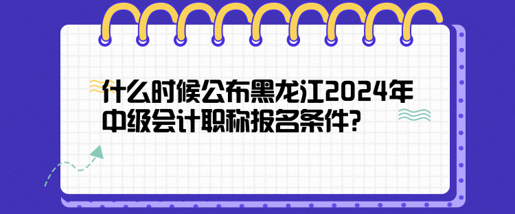 什么时候公布黑龙江2024年中级会计职称报名条件？