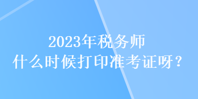 2023年税务师什么时候打印准考证呀？
