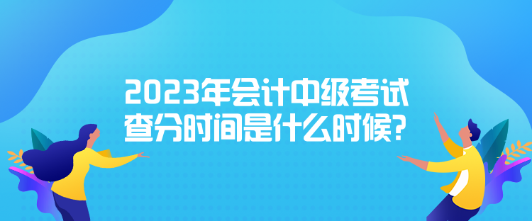 2023年会计中级考试查分时间是什么时候？