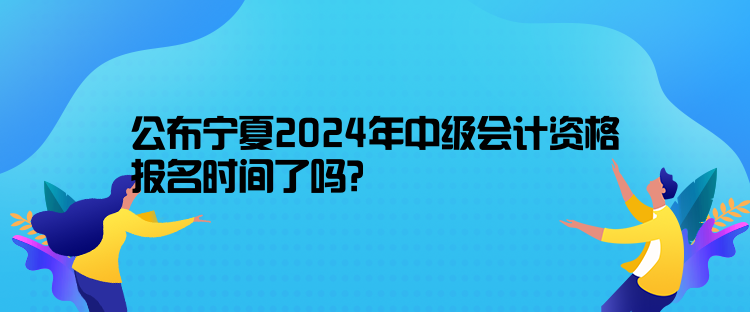 公布宁夏2024年中级会计资格报名时间了吗？