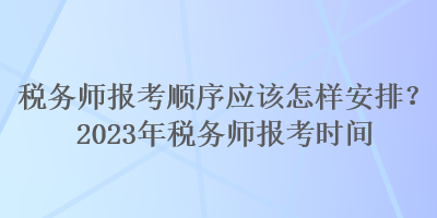 税务师报考顺序应该怎样安排？2023年税务师报考时间