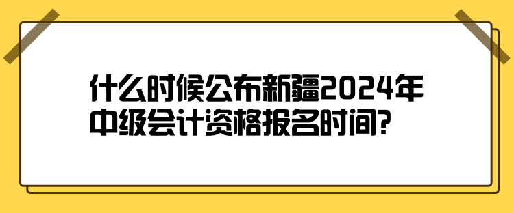 什么时候公布新疆2024年中级会计资格报名时间？