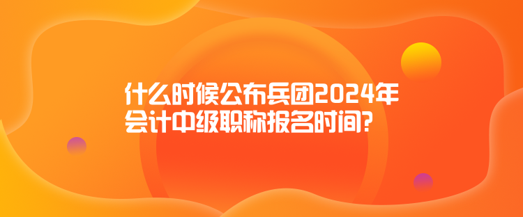 什么时候公布兵团2024年会计中级职称报名时间？