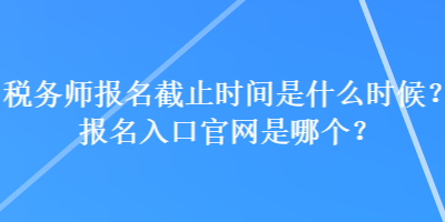 税务师报名截止时间是什么时候？报名入口官网是哪个？
