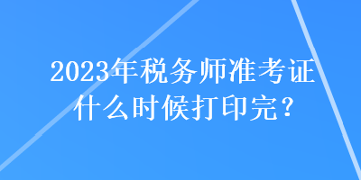 2023年税务师准考证什么时候打印完？