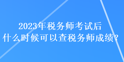 2023年税务师考试后什么时候可以查税务师成绩？