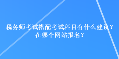 税务师考试搭配考试科目有什么建议？在哪个网站报名？