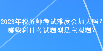 2023年税务师考试难度会加大吗？哪些科目考试题型是主观题？
