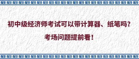 初中级经济师考试可以带计算器、纸笔吗？考场问题提前看！