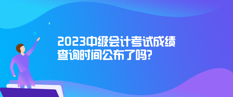 2023中级会计考试成绩查询时间公布了吗？