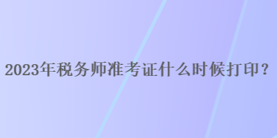 2023年税务师准考证什么时候打印？