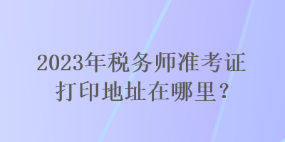 2023年税务师准考证打印地址在哪里？