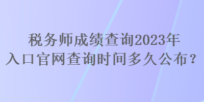 税务师成绩查询2023年入口官网查询时间多久公布？