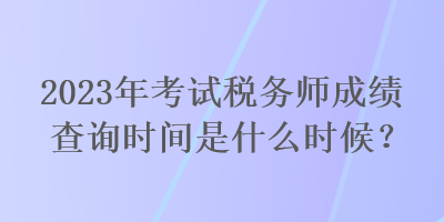 2023年考试税务师成绩查询时间是什么时候？
