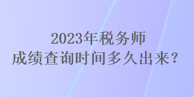 2023年税务师成绩查询时间多久出来？