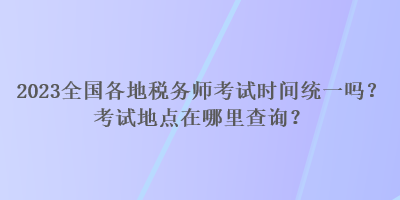 2023全国各地税务师考试时间统一吗？考试地点在哪里查询？