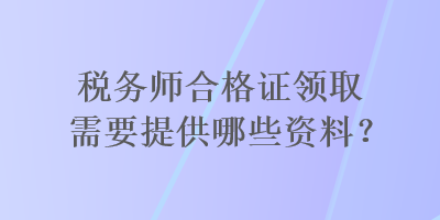 税务师合格证领取需要提供哪些资料？
