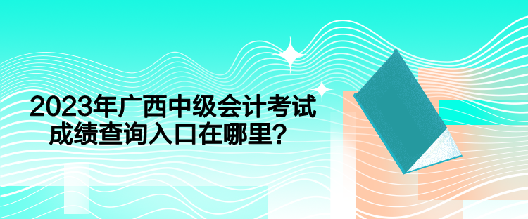 2023年广西中级会计考试成绩查询入口在哪里？