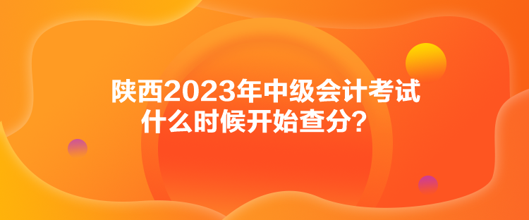 陕西2023年中级会计考试什么时候开始查分？