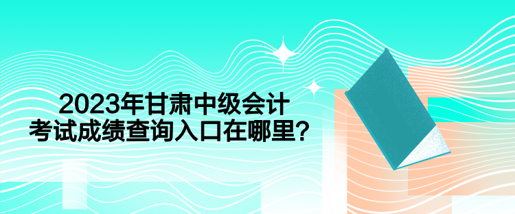 2023年甘肃中级会计考试成绩查询入口在哪里？