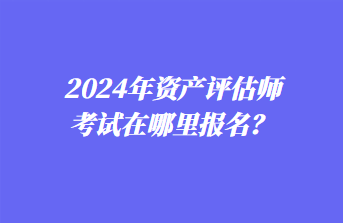 2024年资产评估师考试在哪里报名？