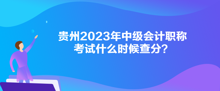 贵州2023年中级会计职称考试什么时候查分？