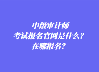 中级审计师考试报名官网是什么？在哪报名？