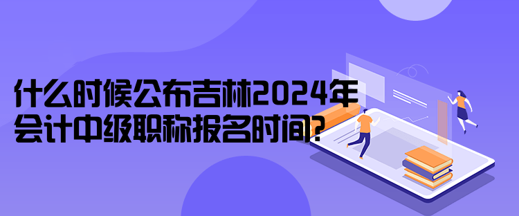 什么时候公布吉林2024年会计中级职称报名时间？